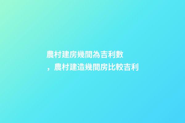 農村建房幾間為吉利數，農村建造幾間房比較吉利